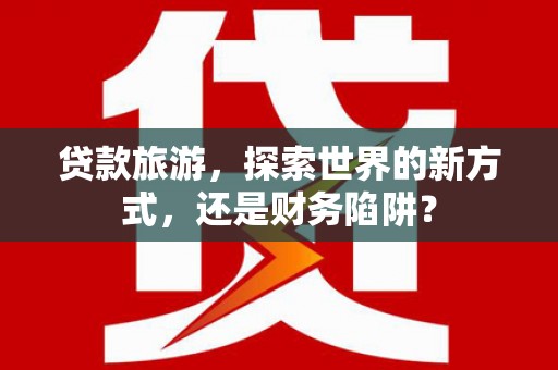 内丘贷款旅游，探索世界的新方式，还是财务陷阱？